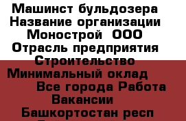 Машинст бульдозера › Название организации ­ Монострой, ООО › Отрасль предприятия ­ Строительство › Минимальный оклад ­ 20 000 - Все города Работа » Вакансии   . Башкортостан респ.,Баймакский р-н